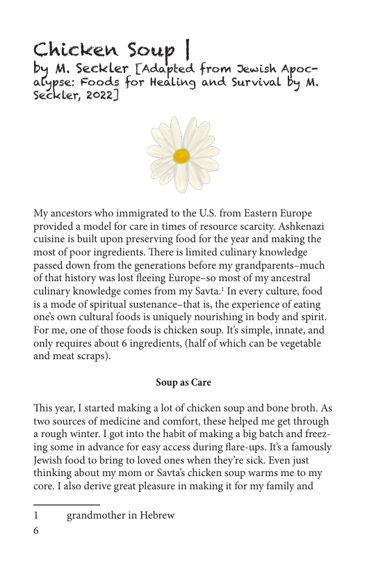 Chicken Soul  b? M. Seckler [Adapted from Jewish Apoc— al 3r(se: Foods for Healing and Survival by M. Seciler, 2022]  My ancestors who immigrated to the US. from Eastern Europe provided a model for care in times of resource scarcity. Ashkenazi cuisine is built upon preserving food for the year and making the most of poor ingredients. There is limited culinary knowledge passed down from the generations before my grandparents-much of that history was lost flecing Europe-so most of my ancestral culinary knowledge comes from my Savta.! In every culture, food is 2 mode of spiritual sustenance-that is, the experience of cating one’s own cultural foods is uniquely nourishing in body and spirit. For me, one of those foods is chicken soup. It’s simple, innate, and only requires about 6 ingredients, (half of which can be vegetable and meat scraps).  Soup as Care  “This year, I started making a lot of chicken soup and bone broth. As two sources of medicine and comfort, these helped me get through a rough winter. I got into the habit of making a big batch and freez- ing some in advance for easy access during flare-ups. Its a famously Jewish food to bring to loved ones when they’re sick. Even just thinking about my mom or Savials chicken soup warms me to my core. I also derive great pleasure in making it for my family and  1 grandmother in Hebrew 